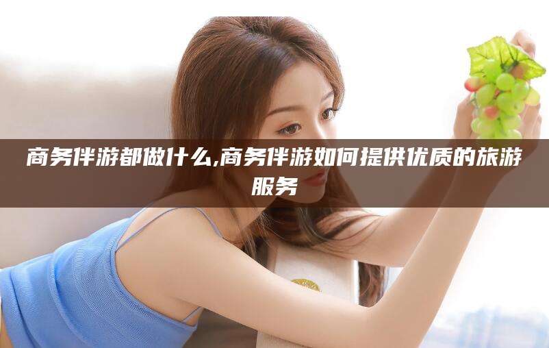 伊川商务伴游都做什么,商务伴游如何提供优质的旅游服务