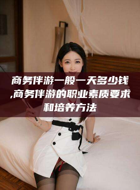 伊川商务伴游一般一天多少钱,商务伴游的职业素质要求和培养方法