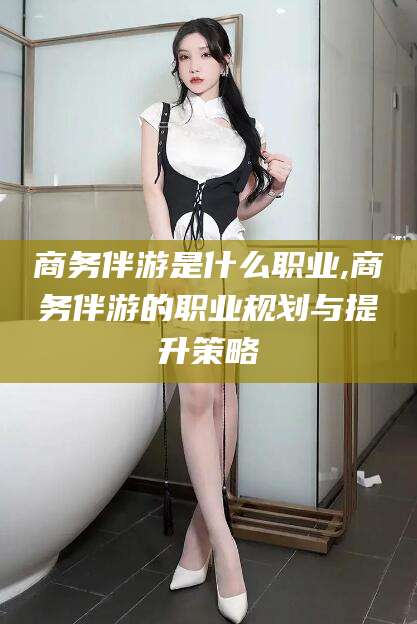 伊川商务伴游是什么职业,商务伴游的职业规划与提升策略