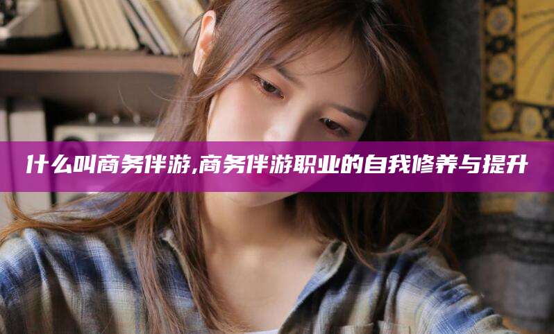伊川什么叫商务伴游,商务伴游职业的自我修养与提升