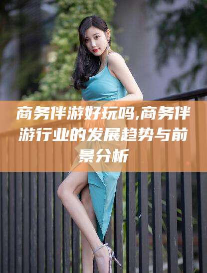 伊川商务伴游好玩吗,商务伴游行业的发展趋势与前景分析