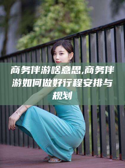 伊川商务伴游啥意思,商务伴游如何做好行程安排与规划