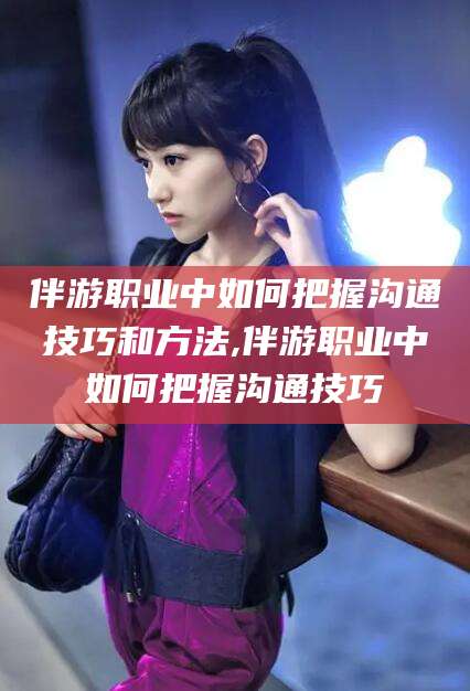伊川伴游职业中如何把握沟通技巧和方法,伴游职业中如何把握沟通技巧