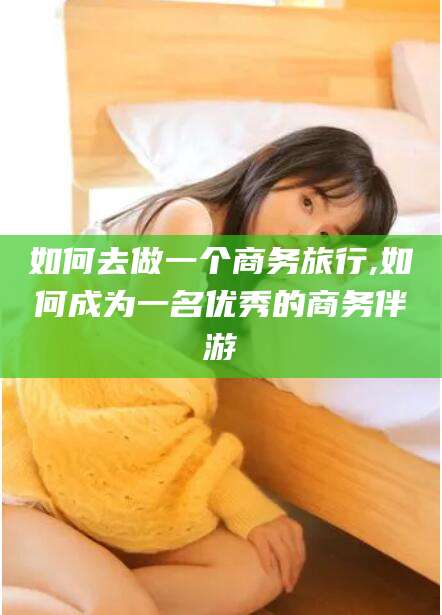 伊川如何去做一个商务旅行,如何成为一名优秀的商务伴游