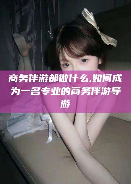 伊川商务伴游都做什么,如何成为一名专业的商务伴游导游