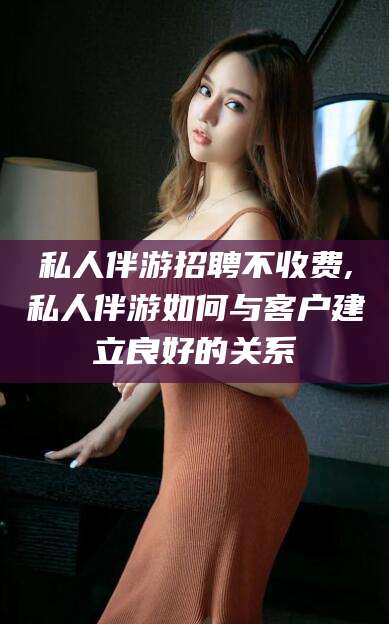 伊川私人伴游招聘不收费,私人伴游如何与客户建立良好的关系