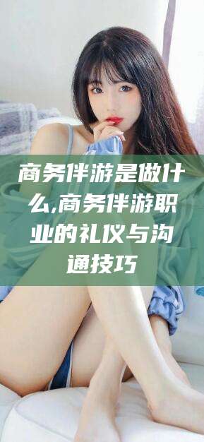 伊川商务伴游是做什么,商务伴游职业的礼仪与沟通技巧