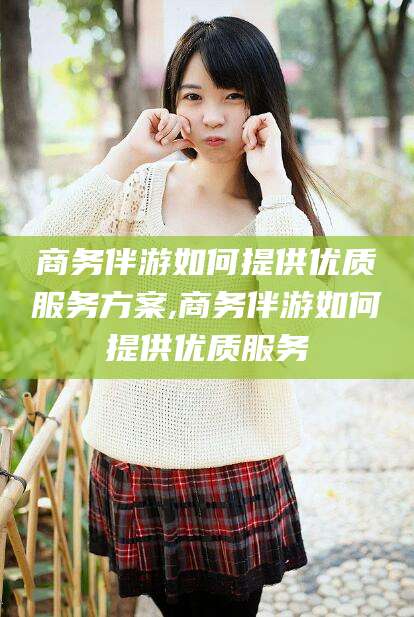 伊川商务伴游如何提供优质服务方案,商务伴游如何提供优质服务