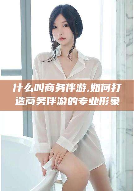 伊川什么叫商务伴游,如何打造商务伴游的专业形象