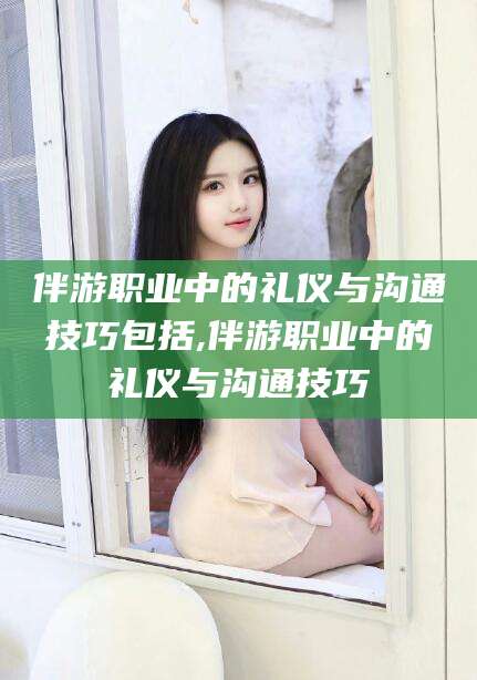 伊川伴游职业中的礼仪与沟通技巧包括,伴游职业中的礼仪与沟通技巧