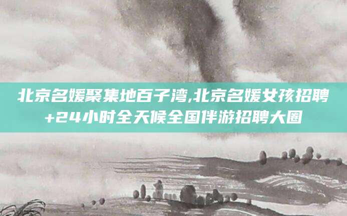 伊川北京名媛聚集地百子湾,北京名媛女孩招聘+24小时全天候全国伴游招聘大圈