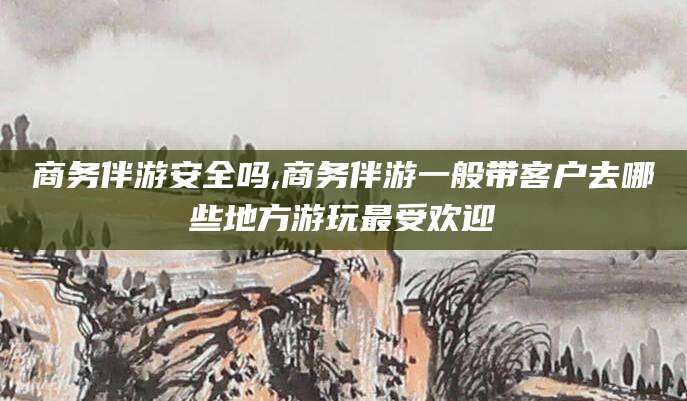 伊川商务伴游安全吗,商务伴游一般带客户去哪些地方游玩最受欢迎
