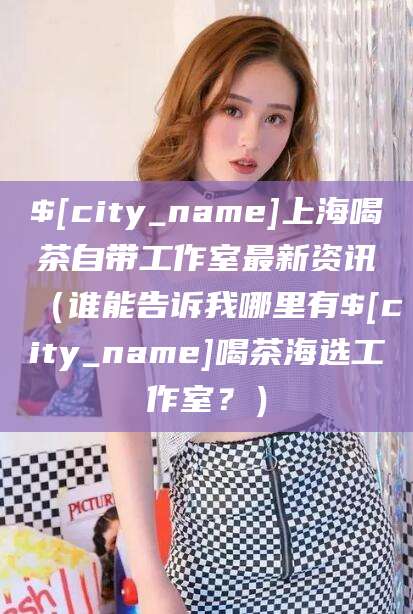 伊川上海喝茶自带工作室最新资讯（谁能告诉我哪里有伊川喝茶海选工作室？）