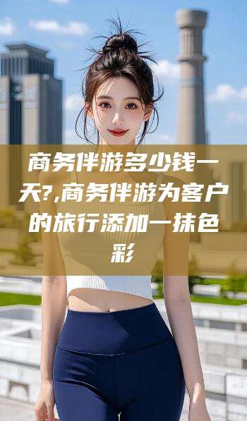 伊川商务伴游多少钱一天?,商务伴游为客户的旅行添加一抹色彩