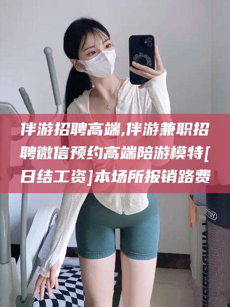 伊川伴游招聘高端,伴游兼职招聘微信预约高端陪游模特[日结工资]本场所报销路费