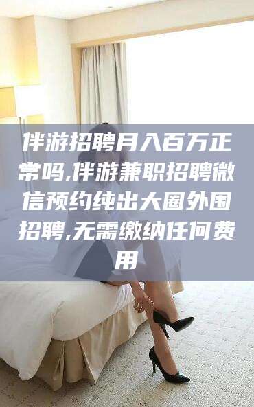 伊川伴游招聘月入百万正常吗,伴游兼职招聘微信预约纯出大圈外围招聘,无需缴纳任何费用