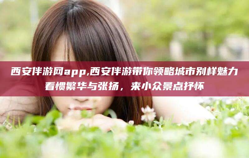 伊川西安伴游网app,西安伴游带你领略城市别样魅力看惯繁华与张扬，来小众景点抒怀