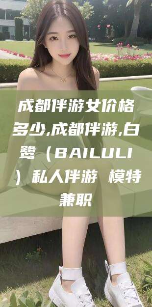 伊川成都伴游女价格多少,成都伴游,白鹭（BAILULI）私人伴游 模特兼职