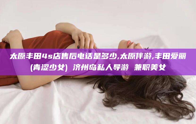 伊川太原丰田4s店售后电话是多少,太原伴游,丰田爱丽(青涩少女) 济州岛私人导游 兼职美女