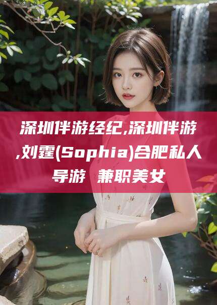 伊川深圳伴游经纪,深圳伴游,刘霆(Sophia)合肥私人导游 兼职美女