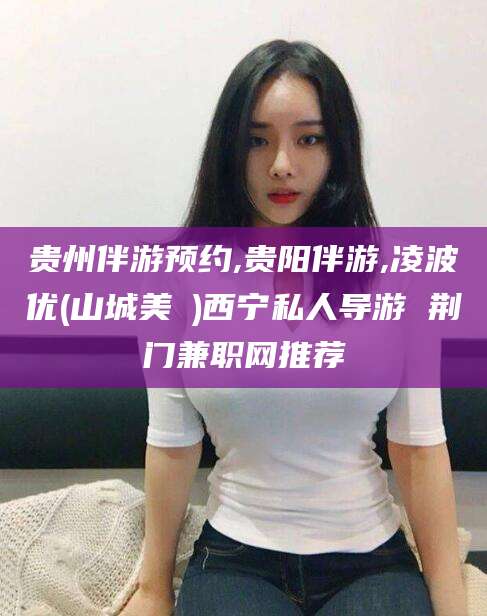 伊川贵州伴游预约,贵阳伴游,凌波优(山城美姫)西宁私人导游 荆门兼职网推荐