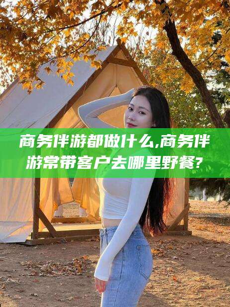 伊川商务伴游都做什么,商务伴游常带客户去哪里野餐?