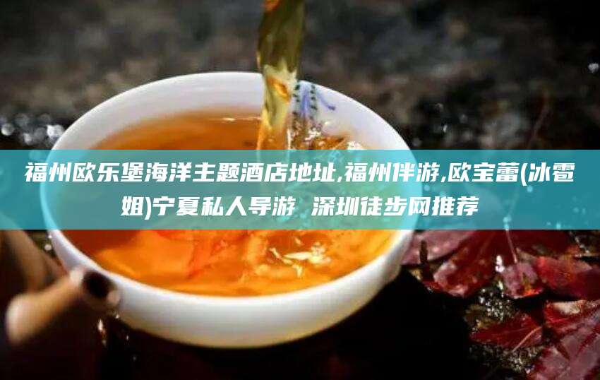 伊川福州欧乐堡海洋主题酒店地址,福州伴游,欧宝蕾(冰雹姐)宁夏私人导游 深圳徒步网推荐