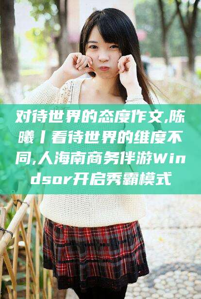 伊川对待世界的态度作文,陈曦丨看待世界的维度不同,人海南商务伴游Windsor开启秀霸模式
