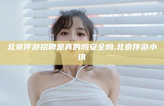 伊川北京伴游招聘是真的吗安全吗,北京伴游小琪