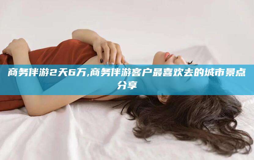 商务伴游2天6万,商务伴游客户最喜欢去的城市景点分享
