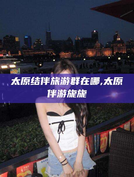 伊川太原结伴旅游群在哪,太原伴游旎旎