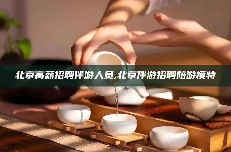 伊川北京高薪招聘伴游人员,北京伴游招聘陪游模特