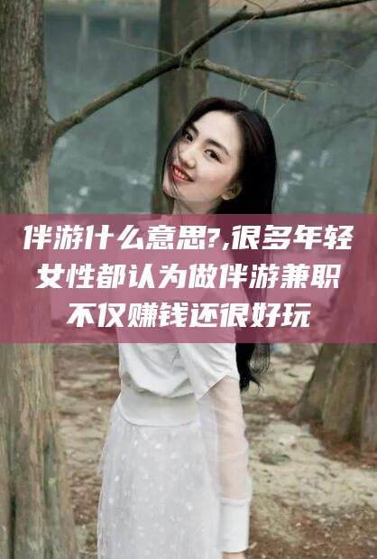 伊川伴游什么意思?,很多年轻女性都认为做伴游兼职不仅赚钱还很好玩