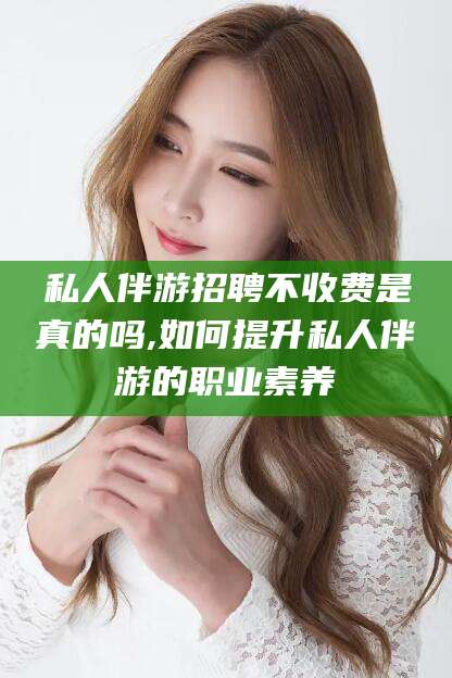 伊川私人伴游招聘不收费是真的吗,如何提升私人伴游的职业素养