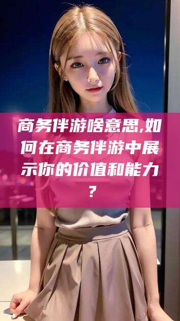 伊川商务伴游啥意思,如何在商务伴游中展示你的价值和能力？
