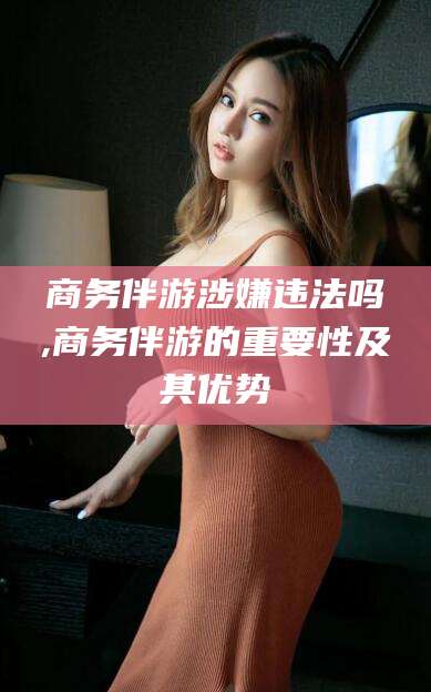 伊川商务伴游涉嫌违法吗,商务伴游的重要性及其优势