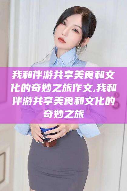 伊川我和伴游共享美食和文化的奇妙之旅作文,我和伴游共享美食和文化的奇妙之旅