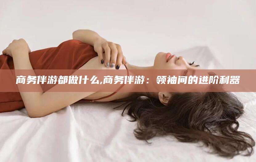 伊川商务伴游都做什么,商务伴游：领袖间的进阶利器