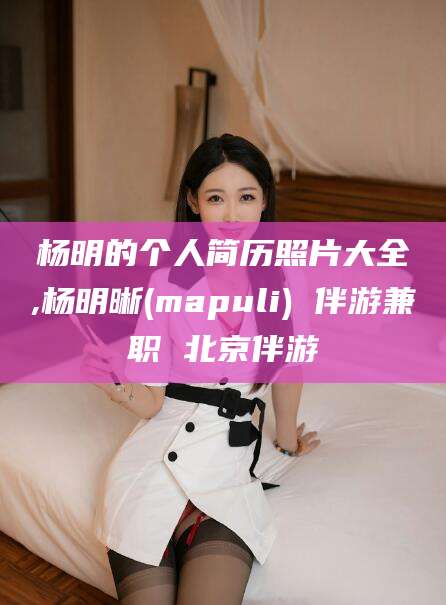 伊川杨明的个人简历照片大全,杨明晰(mapuli) 伴游兼职 北京伴游