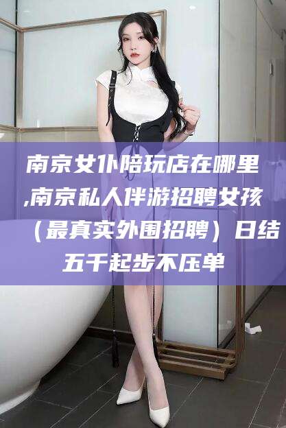 伊川南京女仆陪玩店在哪里,南京私人伴游招聘女孩（最真实外围招聘）日结五千起步不压单