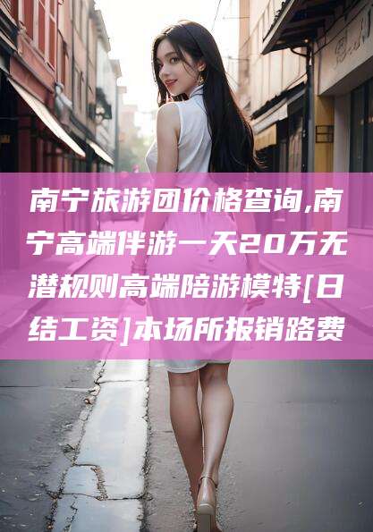 伊川南宁旅游团价格查询,南宁高端伴游一天20万无潜规则高端陪游模特[日结工资]本场所报销路费