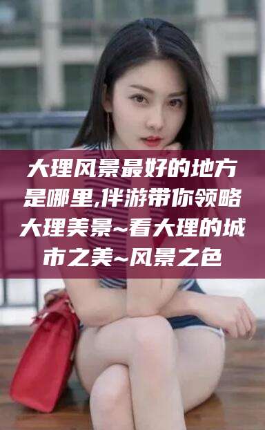 伊川大理风景最好的地方是哪里,伴游带你领略大理美景~看大理的城市之美~风景之色