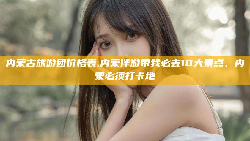 伊川内蒙古旅游团价格表,内蒙伴游带我必去10大景点，内蒙必须打卡地