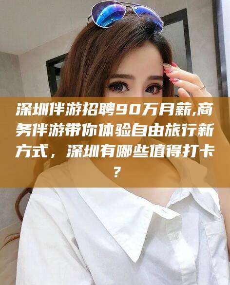伊川深圳伴游招聘90万月薪,商务伴游带你体验自由旅行新方式，深圳有哪些值得打卡？