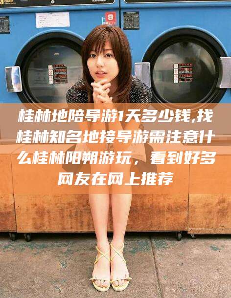 伊川桂林地陪导游1天多少钱,找桂林知名地接导游需注意什么桂林阳朔游玩，看到好多网友在网上推荐