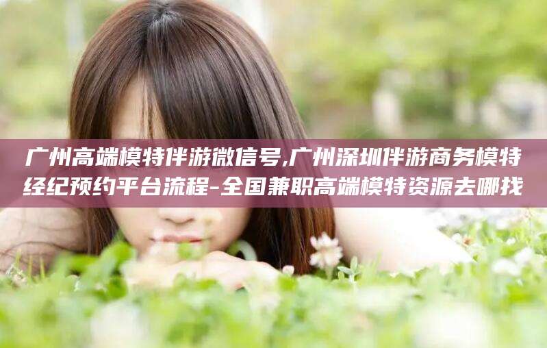 伊川广州高端模特伴游微信号,广州深圳伴游商务模特经纪预约平台流程-全国兼职高端模特资源去哪找