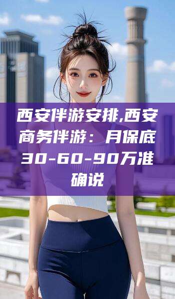 伊川西安伴游安排,西安商务伴游：月保底30-60-90万准确说