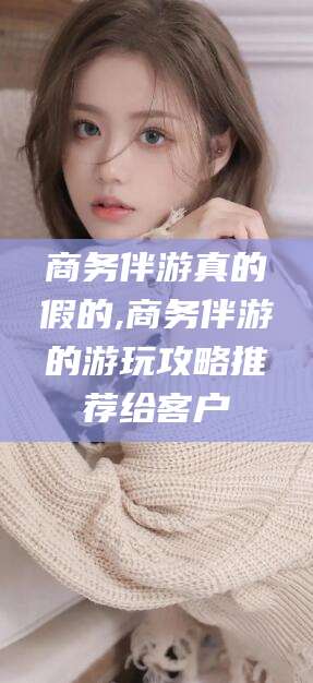 伊川商务伴游真的假的,商务伴游的游玩攻略推荐给客户