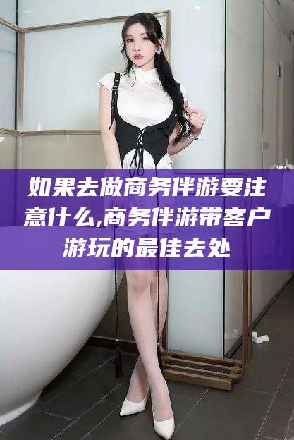 伊川如果去做商务伴游要注意什么,商务伴游带客户游玩的最佳去处