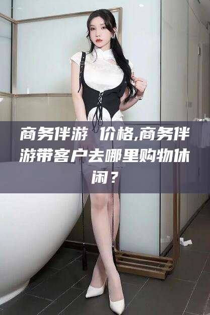 伊川商务伴游 价格,商务伴游带客户去哪里购物休闲？
